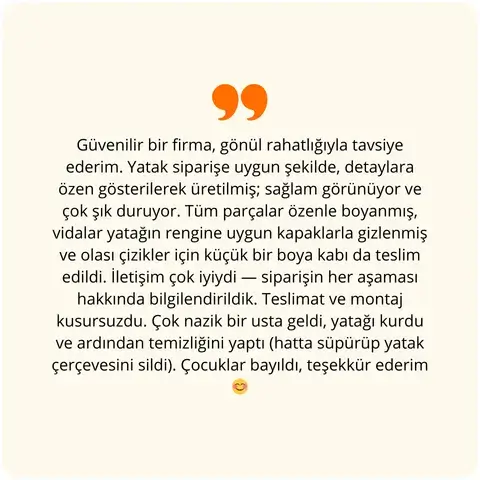 Güvenilir bir firma, gönül rahatlığıyla tavsiye ederim. Yatak siparişe uygun şekilde, detaylara özen gösterilerek üretilmiş; sağlam görünüyor ve çok şık duruyor. Tüm parçalar özenle boyanmış, vidalar yatağın rengine uygun kapaklarla gizlenmiş ve olası çizikler için küçük bir boya kabı da teslim edildi. İletişim çok iyiydi — siparişin her aşaması hakkında bilgilendirildik. Teslimat ve montaj kusursuzdu. Çok nazik bir usta geldi, yatağı kurdu ve ardından temizliğini yaptı (hatta süpürüp yatak çerçevesini sildi). Çocuklar bayıldı, teşekkür ederim